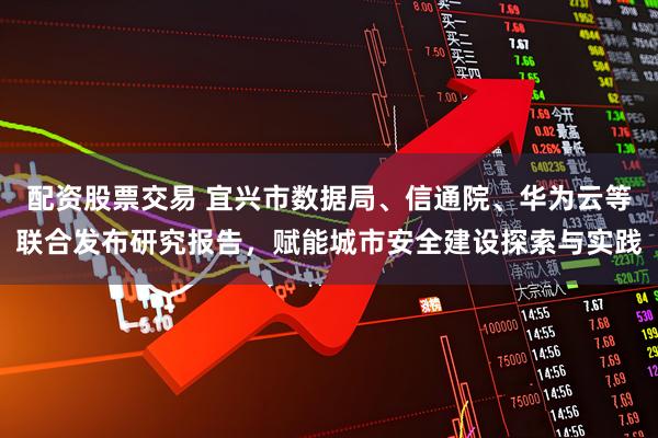 配资股票交易 宜兴市数据局、信通院、华为云等联合发布研究报告，赋能城市安全建设探索与实践