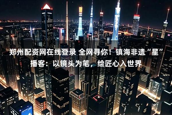 郑州配资网在线登录 全网寻你！镇海非遗“星”播客：以镜头为笔，绘匠心入世界