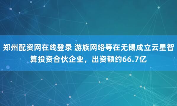 郑州配资网在线登录 游族网络等在无锡成立云星智算投资合伙企业，出资额约66.7亿