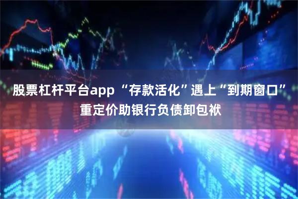 股票杠杆平台app “存款活化”遇上“到期窗口” 重定价助银行负债卸包袱