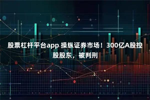 股票杠杆平台app 操纵证券市场！300亿A股控股股东，被判刑