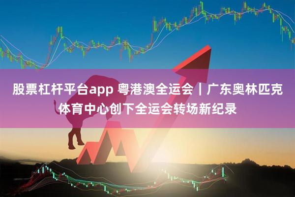 股票杠杆平台app 粤港澳全运会｜广东奥林匹克体育中心创下全运会转场新纪录