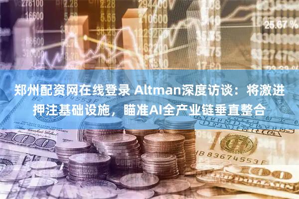 郑州配资网在线登录 Altman深度访谈：将激进押注基础设施，瞄准AI全产业链垂直整合