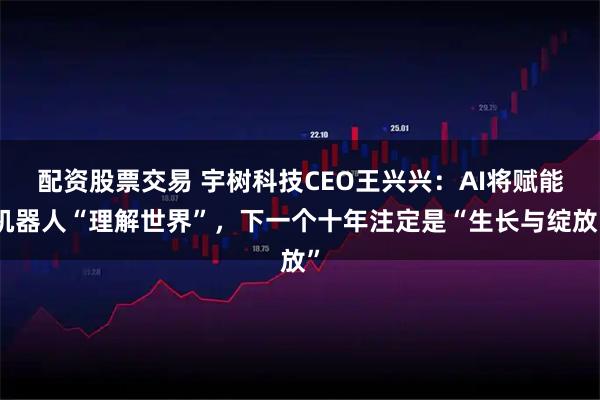 配资股票交易 宇树科技CEO王兴兴：AI将赋能机器人“理解世界”，下一个十年注定是“生长与绽放”