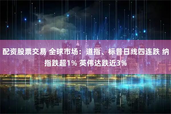 配资股票交易 全球市场：道指、标普日线四连跌 纳指跌超1% 英伟达跌近3%