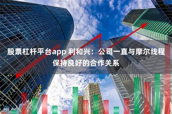 股票杠杆平台app 利和兴：公司一直与摩尔线程保持良好的合作关系