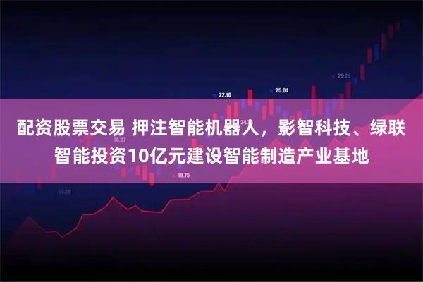 配资股票交易 押注智能机器人，影智科技、绿联智能投资10亿元建设智能制造产业基地