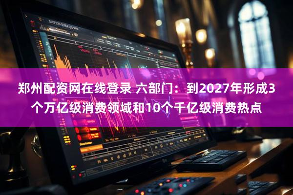 郑州配资网在线登录 六部门：到2027年形成3个万亿级消费领域和10个千亿级消费热点