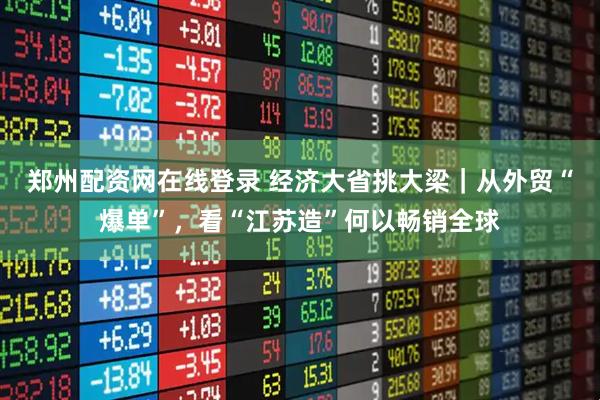 郑州配资网在线登录 经济大省挑大梁｜从外贸“爆单”，看“江苏造”何以畅销全球