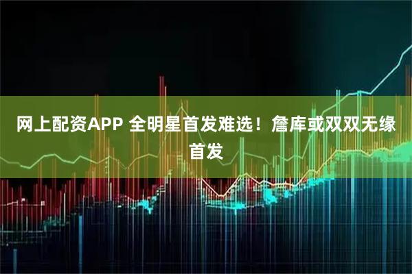 网上配资APP 全明星首发难选！詹库或双双无缘首发