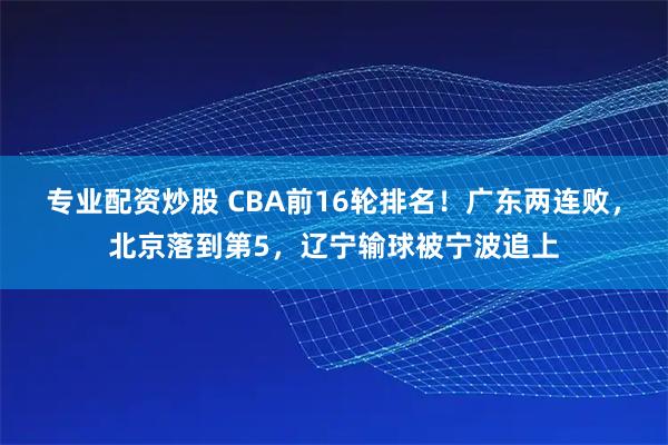专业配资炒股 CBA前16轮排名！广东两连败，北京落到第5，辽宁输球被宁波追上