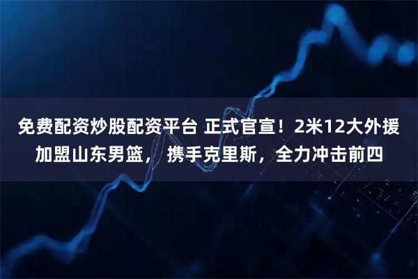 免费配资炒股配资平台 正式官宣！2米12大外援加盟山东男篮， 携手克里斯，全力冲击前四