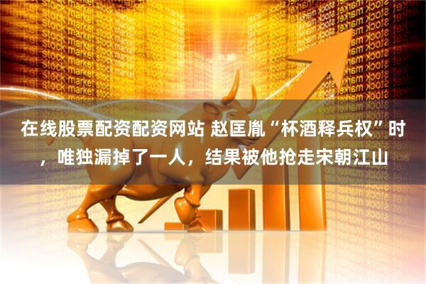 在线股票配资配资网站 赵匡胤“杯酒释兵权”时，唯独漏掉了一人，结果被他抢走宋朝江山