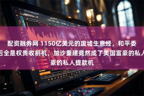 配资融券网 1150亿美元的废墟生意经，和平委员会背后全是权贵收割机，加沙重建竟然成了美国富豪的私人提款机