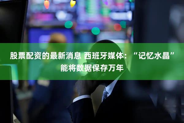 股票配资的最新消息 西班牙媒体：“记忆水晶”能将数据保存万年