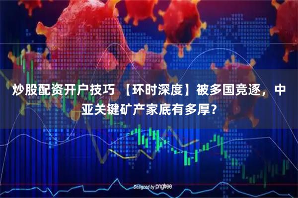 炒股配资开户技巧 【环时深度】被多国竞逐，中亚关键矿产家底有多厚？