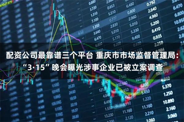 配资公司最靠谱三个平台 重庆市市场监督管理局：“3·15”晚会曝光涉事企业已被立案调查