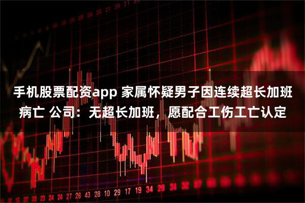手机股票配资app 家属怀疑男子因连续超长加班病亡 公司：无超长加班，愿配合工伤工亡认定