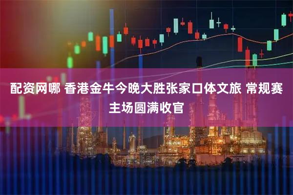 配资网哪 香港金牛今晚大胜张家口体文旅 常规赛主场圆满收官