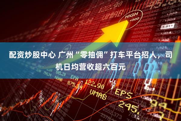 配资炒股中心 广州“零抽佣”打车平台招人，司机日均营收超六百元