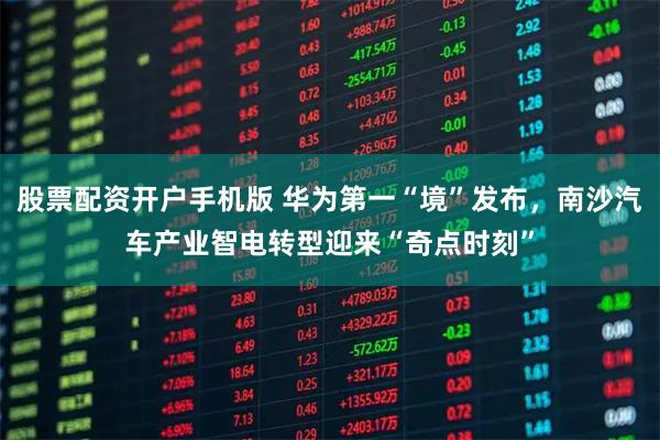 股票配资开户手机版 华为第一“境”发布，南沙汽车产业智电转型迎来“奇点时刻”