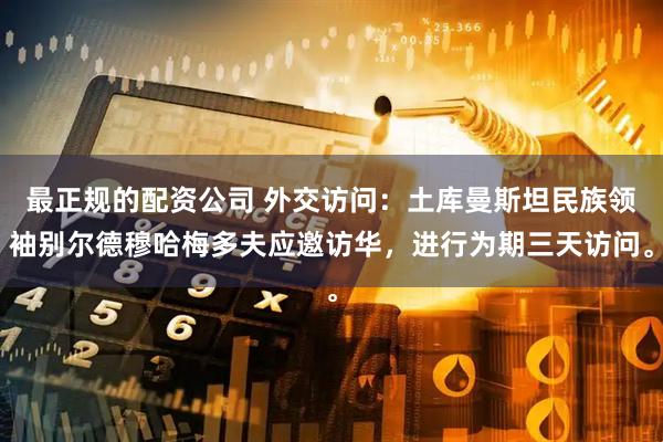 最正规的配资公司 外交访问：土库曼斯坦民族领袖别尔德穆哈梅多夫应邀访华，进行为期三天访问。