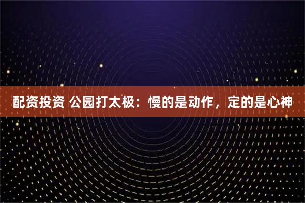 配资投资 公园打太极：慢的是动作，定的是心神