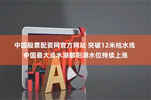 中国股票配资网官方网站 突破12米枯水线 中国最大淡水湖鄱阳湖水位持续上涨