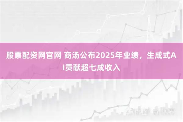 股票配资网官网 商汤公布2025年业绩，生成式AI贡献超七成收入
