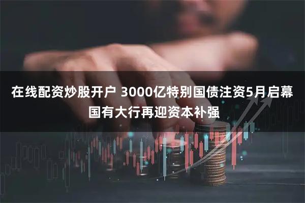在线配资炒股开户 3000亿特别国债注资5月启幕 国有大行再迎资本补强