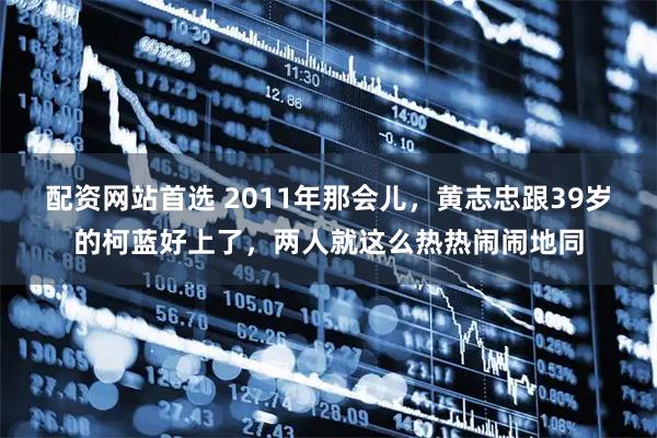 配资网站首选 2011年那会儿，黄志忠跟39岁的柯蓝好上了，两人就这么热热闹闹地同