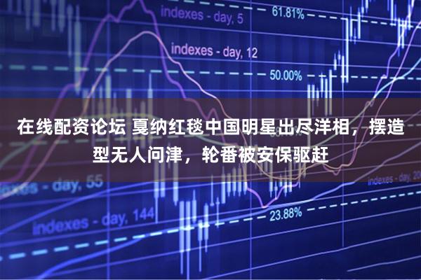 在线配资论坛 戛纳红毯中国明星出尽洋相，摆造型无人问津，轮番被安保驱赶