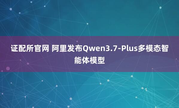 证配所官网 阿里发布Qwen3.7-Plus多模态智能体模型