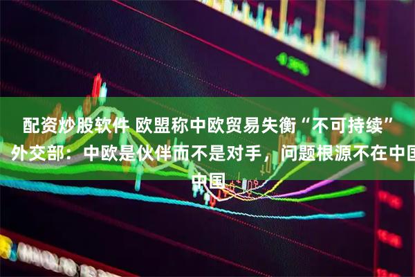 配资炒股软件 欧盟称中欧贸易失衡“不可持续”，外交部：中欧是伙伴而不是对手，问题根源不在中国