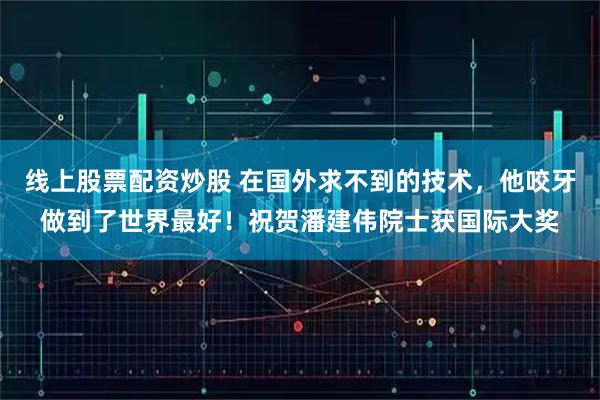 线上股票配资炒股 在国外求不到的技术，他咬牙做到了世界最好！祝贺潘建伟院士获国际大奖