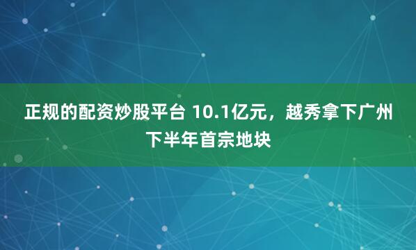正规的配资炒股平台 10.1亿元，越秀拿下广州下半年首宗地块