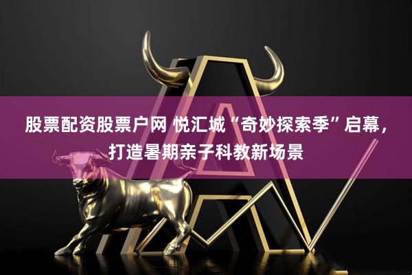 股票配资股票户网 悦汇城“奇妙探索季”启幕，打造暑期亲子科教新场景